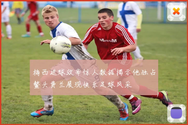 梅西进球效率惊人数据揭示他独占鳌头费兰展现快乐足球风采