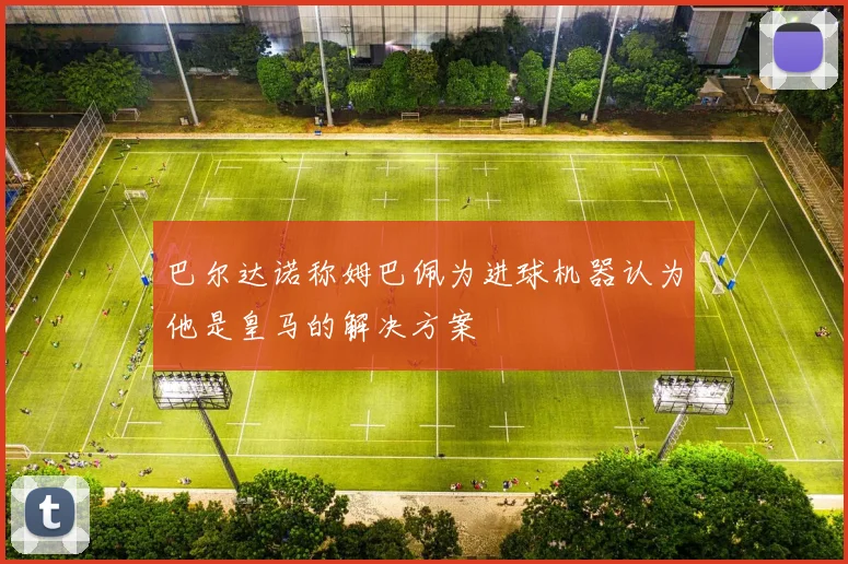 巴尔达诺称姆巴佩为进球机器认为他是皇马的解决方案