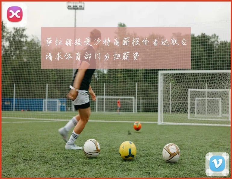 萨拉赫接受沙特高薪报价吉达联合请求体育部门分担薪资