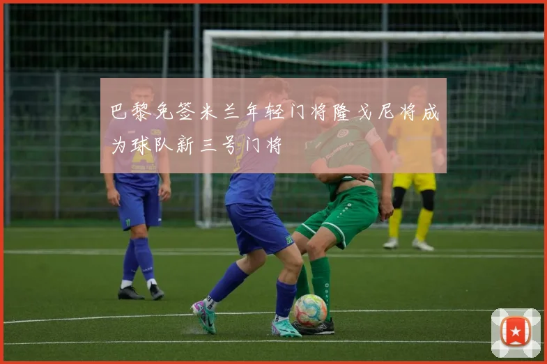 巴黎免签米兰年轻门将隆戈尼将成为球队新三号门将