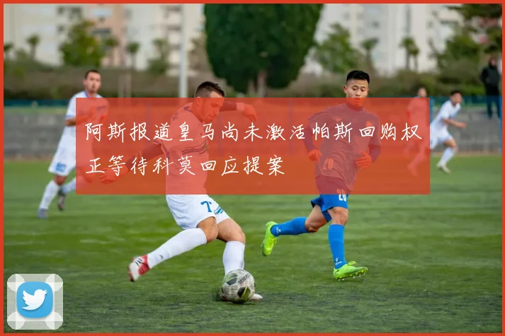 阿斯报道皇马尚未激活帕斯回购权正等待科莫回应提案