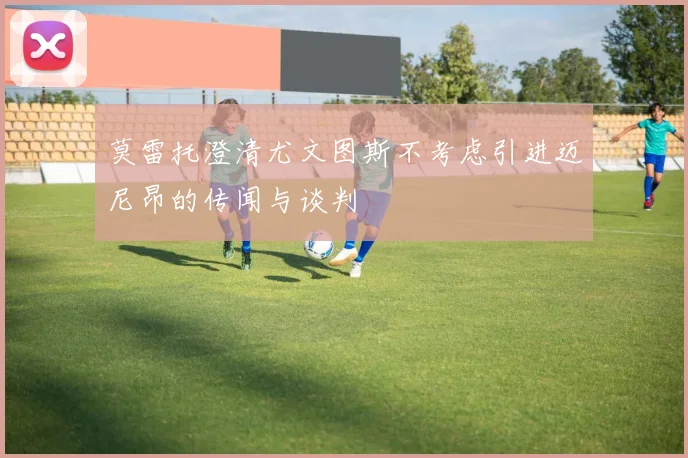 莫雷托澄清尤文图斯不考虑引进迈尼昂的传闻与谈判