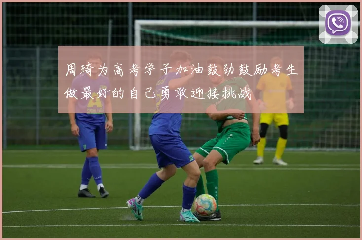 周琦为高考学子加油鼓劲鼓励考生做最好的自己勇敢迎接挑战