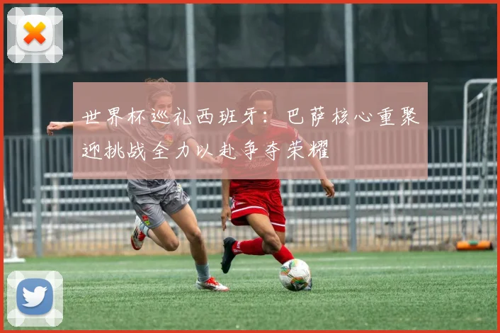 世界杯巡礼西班牙：巴萨核心重聚迎挑战全力以赴争夺荣耀