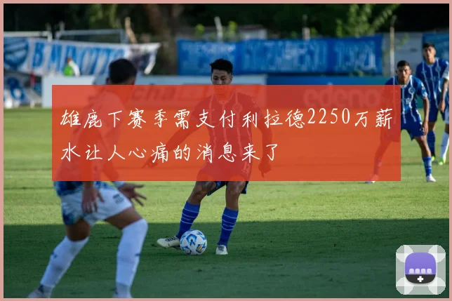 雄鹿下赛季需支付利拉德2250万薪水让人心痛的消息来了